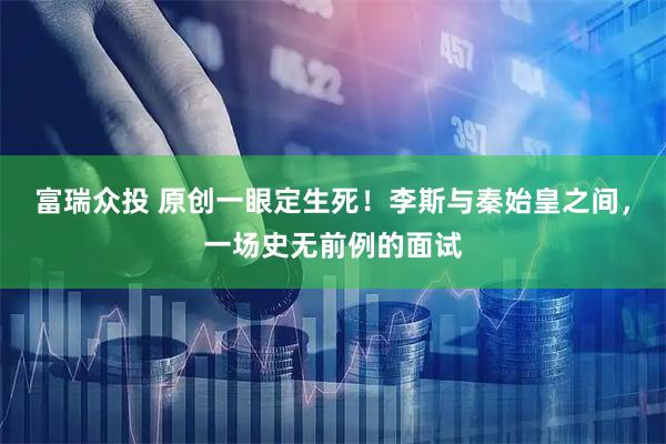 富瑞众投 原创一眼定生死！李斯与秦始皇之间，一场史无前例的面试