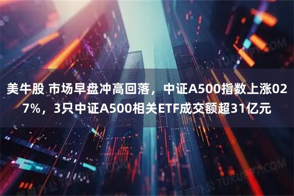 美牛股 市场早盘冲高回落，中证A500指数上涨027%，3只中证A500相关ETF成交额超31亿元