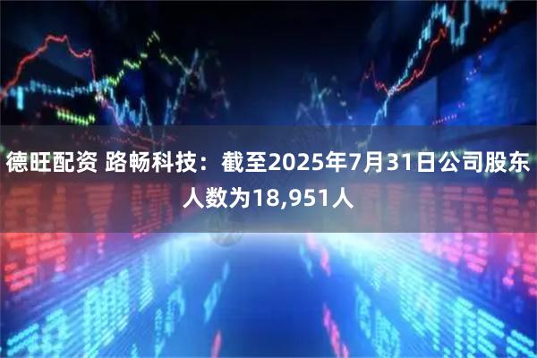 德旺配资 路畅科技：截至2025年7月31日公司股东人数为18,951人