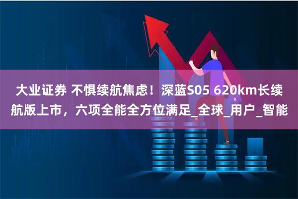 大业证券 不惧续航焦虑！深蓝S05 620km长续航版上市，六项全能全方位满足_全球_用户_智能