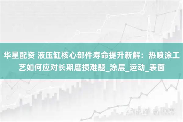 华星配资 液压缸核心部件寿命提升新解：热喷涂工艺如何应对长期磨损难题_涂层_运动_表面