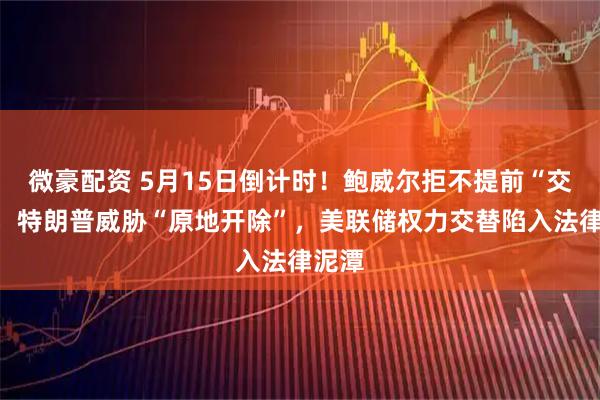 微豪配资 5月15日倒计时！鲍威尔拒不提前“交权”，特朗普威胁“原地开除”，美联储权力交替陷入法律泥潭