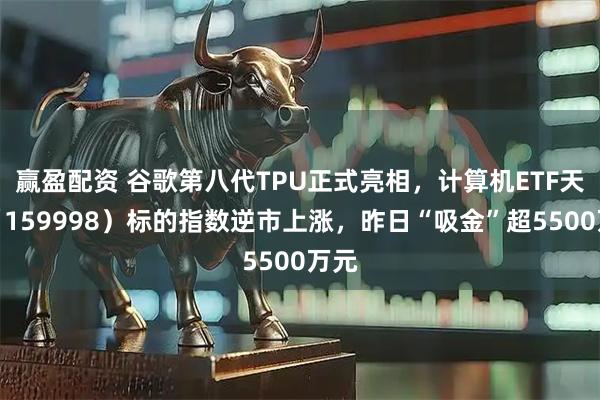 赢盈配资 谷歌第八代TPU正式亮相，计算机ETF天弘（159998）标的指数逆市上涨，昨日“吸金”超5500万元