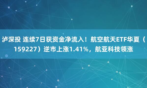 泸深投 连续7日获资金净流入！航空航天ETF华夏（159227）逆市上涨1.41%，航亚科技领涨
