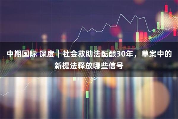 中期国际 深度｜社会救助法酝酿30年，草案中的新提法释放哪些信号