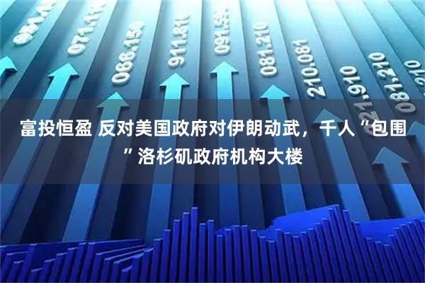 富投恒盈 反对美国政府对伊朗动武，千人“包围”洛杉矶政府机构大楼