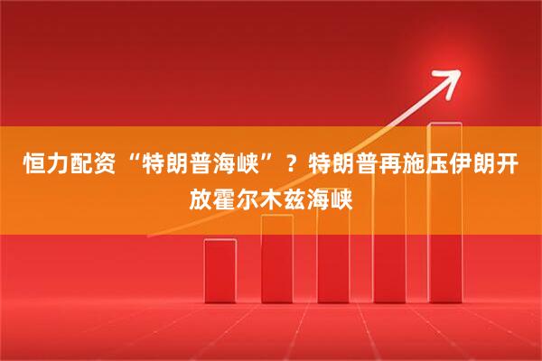 恒力配资 “特朗普海峡” ？特朗普再施压伊朗开放霍尔木兹海峡