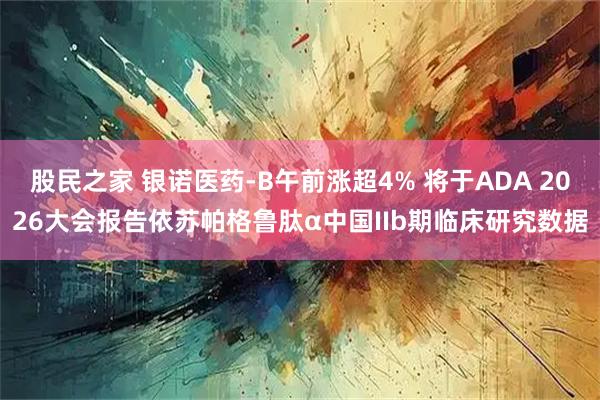 股民之家 银诺医药-B午前涨超4% 将于ADA 2026大会报告依苏帕格鲁肽α中国IIb期临床研究数据