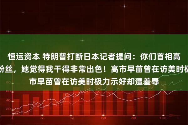恒运资本 特朗普打断日本记者提问：你们首相高市早苗是我头号粉丝，她觉得我干得非常出色！高市早苗曾在访美时极力示好却遭羞辱