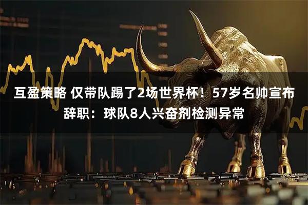 互盈策略 仅带队踢了2场世界杯！57岁名帅宣布辞职：球队8人兴奋剂检测异常
