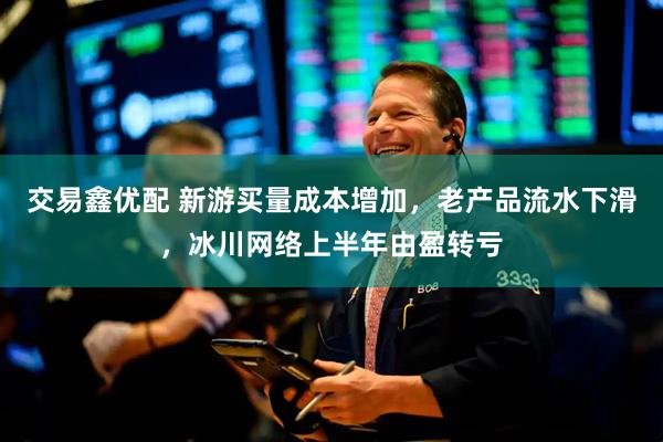 交易鑫优配 新游买量成本增加，老产品流水下滑，冰川网络上半年由盈转亏