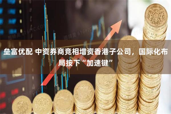 垒富优配 中资券商竞相增资香港子公司，国际化布局按下“加速键”