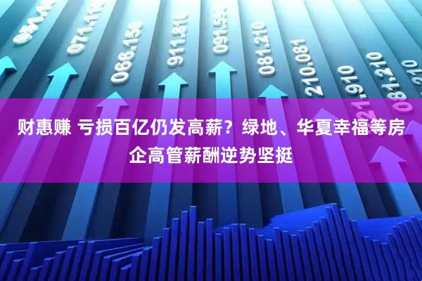 财惠赚 亏损百亿仍发高薪？绿地、华夏幸福等房企高管薪酬逆势坚挺