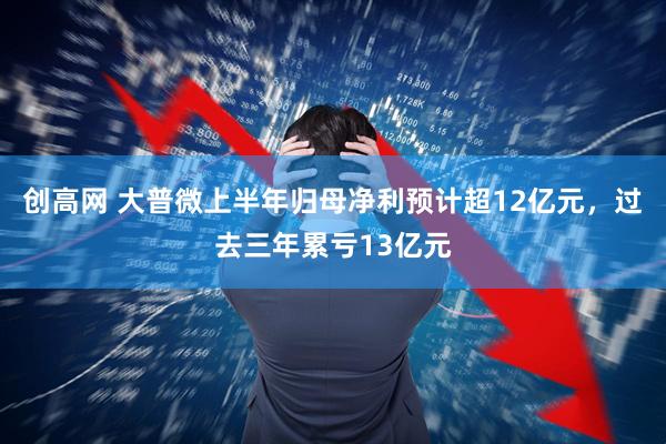 创高网 大普微上半年归母净利预计超12亿元，过去三年累亏13亿元