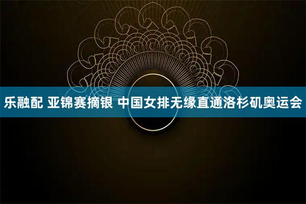 乐融配 亚锦赛摘银 中国女排无缘直通洛杉矶奥运会