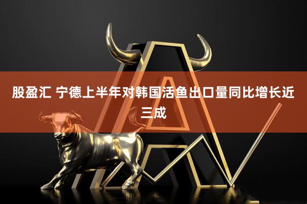 股盈汇 宁德上半年对韩国活鱼出口量同比增长近三成